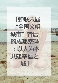 蝉联六届“全国文明城市”背后的成都密码：以人为本共建幸福之城