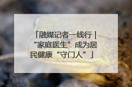 融媒记者一线行｜“家庭医生”成为居民健康“守门人”