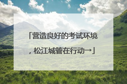 营造良好的考试环境，松江城管在行动→