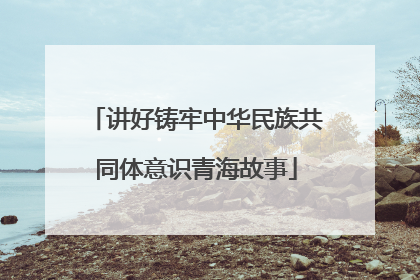 讲好铸牢中华民族共同体意识青海故事