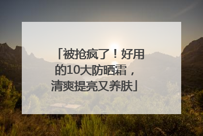 被抢疯了！好用的10大防晒霜，清爽提亮又养肤