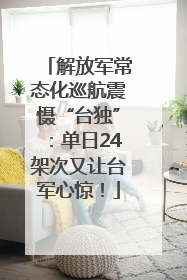 解放军常态化巡航震慑“台独”：单日24架次又让台军心惊！