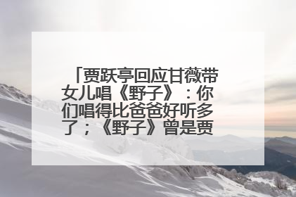贾跃亭回应甘薇带女儿唱《野子》：你们唱得比爸爸好听多了；《野子》曾是贾跃亭“代表作”