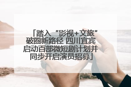 踏入“影视+文旅”破圈新路径 四川宜宾启动百部微短剧计划并同步开启演员招募