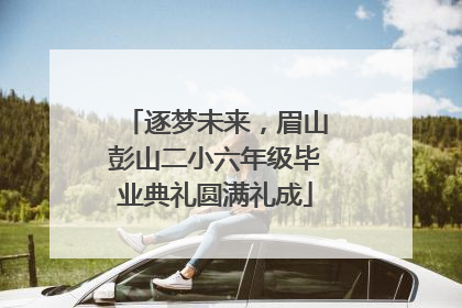逐梦未来，眉山彭山二小六年级毕业典礼圆满礼成