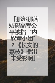 那尔那茜妨碍高考公平被指“内娱董小姐”？《长安的荔枝》播出未受影响