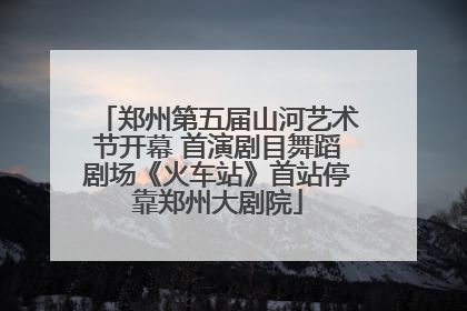 郑州第五届山河艺术节开幕 首演剧目舞蹈剧场《火车站》首站停靠郑州大剧院