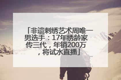 非遗刺绣艺术周唯一男选手：17年绣龄家传三代，年销200万，将试水直播