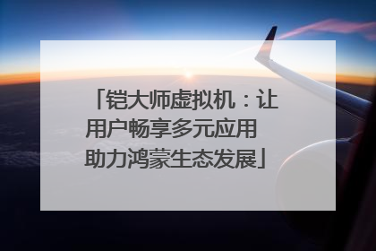 铠大师虚拟机：让用户畅享多元应用 助力鸿蒙生态发展