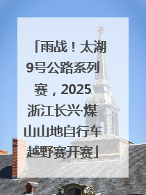 雨战！太湖9号公路系列赛，2025浙江长兴·煤山山地自行车越野赛开赛