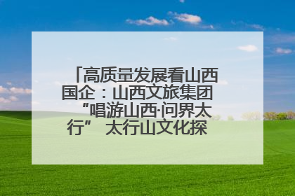 高质量发展看山西国企：山西文旅集团“唱游山西·问界太行” 太行山文化探索之旅燃情启幕