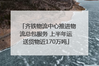 齐铁物流中心推进物流总包服务 上半年运送货物近170万吨
