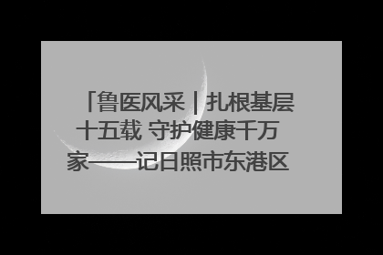 鲁医风采｜扎根基层十五载 守护健康千万家——记日照市东港区三庄中心卫生院院长、主治医师张守海