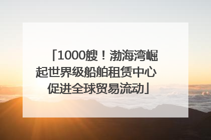 1000艘！渤海湾崛起世界级船舶租赁中心 促进全球贸易流动