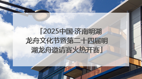 2025中国·济南明湖龙舟文化节暨第二十四届明湖龙舟邀请赛火热开赛