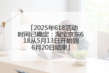 2025年618活动时间已确定：淘宝京东618从5月13日开始到6月20日结束