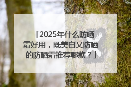 2025年什么防晒霜好用，既美白又防晒的防晒霜推荐哪款？