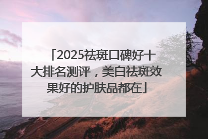 2025祛斑口碑好十大排名测评，美白祛斑效果好的护肤品都在
