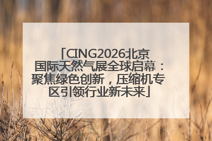 CING2026北京国际天然气展全球启幕：聚焦绿色创新，压缩机专区引领行业新未来