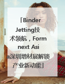Binder Jetting技术领航，Formnext Asia深圳增材展解锁产业新动能